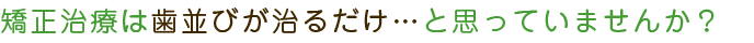 矯正治療は歯並びが治るだけ・・・と思っていませんか？