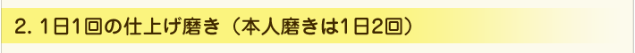 ２．1日1回の仕上げ磨き（本人磨きは1日2回）