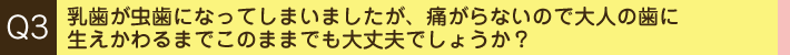 Q3. 乳歯が虫歯になってしまいましたが、痛がらないので大人の歯に生えかわるまでこのままでも大丈夫でしょうか？