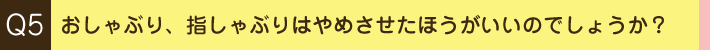 Q5. おしゃぶり、指しゃぶりはやめさせたほうがいいのでしょうか？