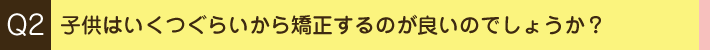 Q2. 子供はいくつぐらいから矯正するのが良いのでしょうか？