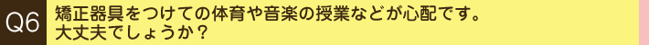 Q. 矯正器具をつけての体育や音楽の授業などが心配です。大丈夫でしょうか？