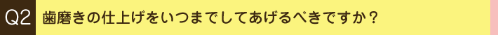 Q2. 歯磨きの仕上げをいつまでしてあげるべきですか？